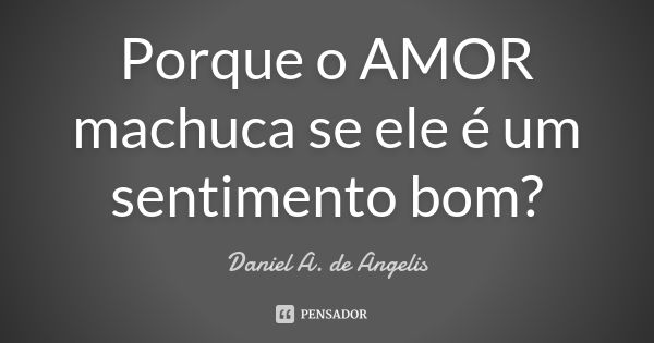 Porque o AMOR machuca se ele é um sentimento bom?... Frase de Daniel A. de Angelis.