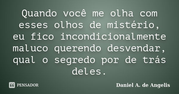 Quando você me olha com esses olhos de mistério, eu fico incondicionalmente maluco querendo desvendar, qual o segredo por de trás deles.... Frase de Daniel A. de Angelis.