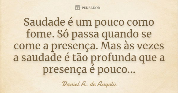 Saudade é um pouco como fome. Só passa quando se come a presença. Mas às vezes a saudade é tão profunda que a presença é pouco...... Frase de Daniel A. de Angelis.