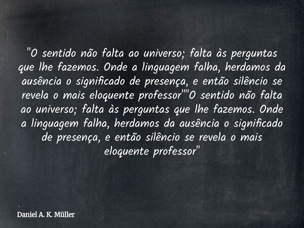 "O sentido não falta ao universo; falta às perguntas que lhe fazemos. Onde a linguagem falha, herdamos da ausência o significado de presença, e então silên... Frase de Daniel A. K. Müller.