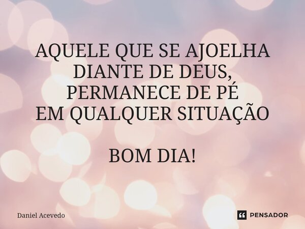 ⁠AQUELE QUE SE AJOELHA DIANTE DE DEUS, PERMANECE DE PÉ EM QUALQUER SITUAÇÃO BOM DIA!... Frase de Daniel Acevedo.