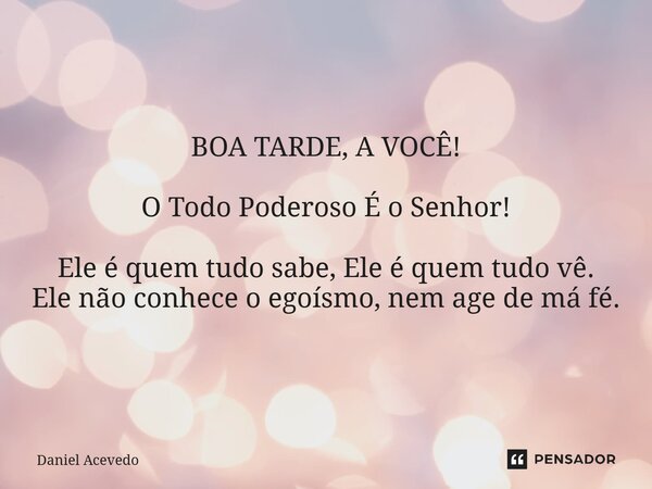 BOA TARDE, A VOCÊ! O Todo Poderoso É o Senhor! Ele é quem tudo sabe, Ele é quem tudo vê. Ele não conhece o egoísmo, nem age de má fé.... Frase de Daniel Acevedo.