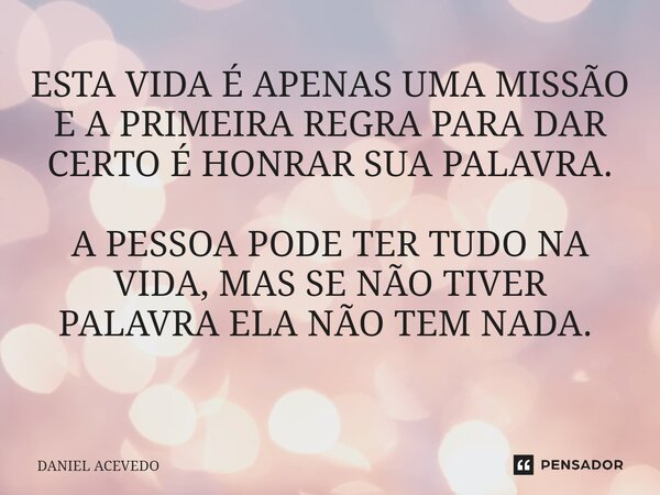 ESTA VIDA É APENAS UMA MISSÃO E A PRIMEIRA REGRA PARA DAR CERTO É HONRAR SUA PALAVRA. A PESSOA PODE TER TUDO NA VIDA, MAS SE NÃO TIVER PALAVRA ELA NÃO TEM NADA.... Frase de Daniel Acevedo.
