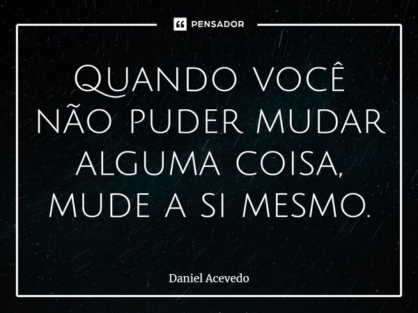⁠Quando você não puder mudar alguma coisa, mude a si mesmo.... Frase de Daniel Acevedo.