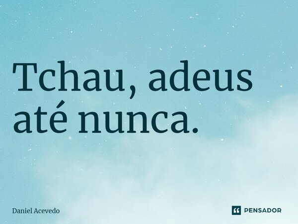 Tchau, adeus até nunca.... Frase de Daniel Acevedo.