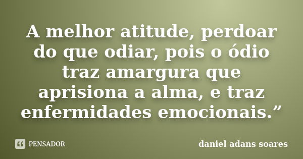 A melhor atitude, perdoar do que odiar, pois o ódio traz amargura que aprisiona a alma, e traz enfermidades emocionais.”... Frase de Daniel Adans Soares.