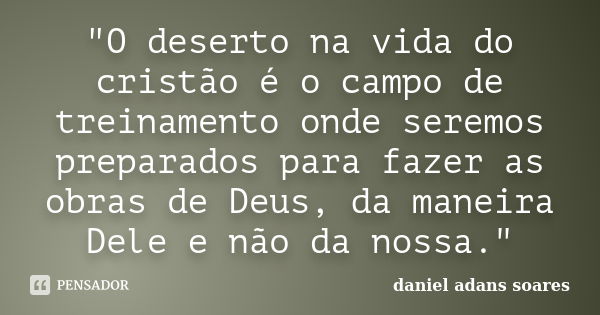 "O deserto na vida do cristão é o campo de treinamento onde seremos preparados para fazer as obras de Deus, da maneira Dele e não da nossa."... Frase de Daniel Adans Soares.