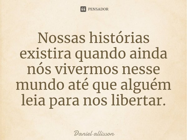 ⁠Nossas histórias existira quando ainda nós vivermos nesse mundo até que alguém leia para nos libertar.... Frase de Daniel Allisson.