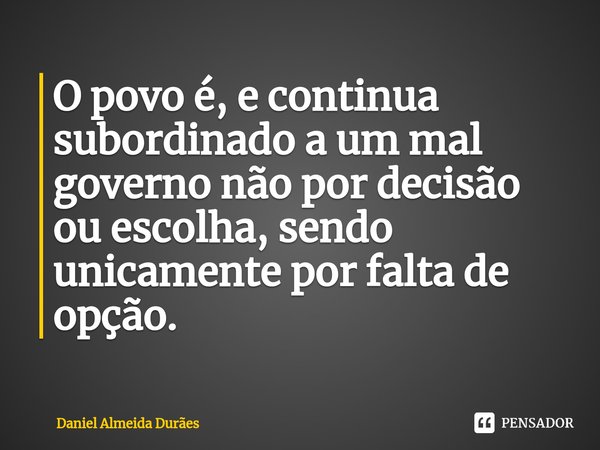 ⁠O povo é, e continua subordinado a um mal governo não por decisão ou escolha, sendo unicamente por falta de opção.... Frase de Daniel Almeida Durães.