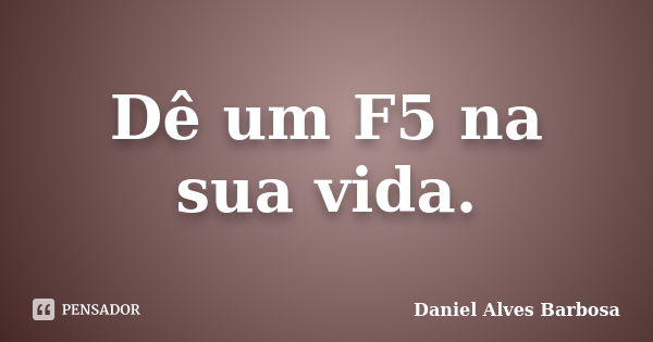 Dê um F5 na sua vida.... Frase de Daniel Alves Barbosa.