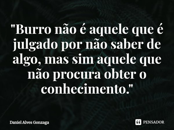 ⁠"Burro não é aquele que é julgado por não saber de algo, mas sim aquele que não procura obter o conhecimento."... Frase de Daniel Alves Gonzaga.