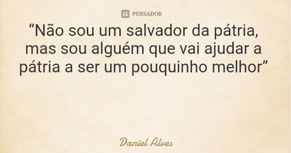 “Não sou um salvador da pátria, mas sou alguém que vai ajudar a pátria a ser um pouquinho melhor”... Frase de Daniel Alves.