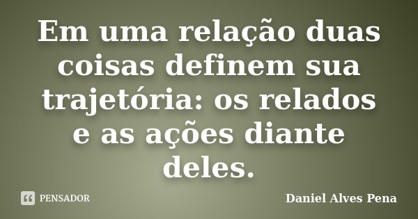 Em uma relação duas coisas definem sua trajetória: os relados e as ações diante deles.... Frase de Daniel Alves Pena.