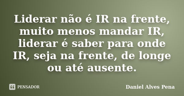 Liderar não é IR na frente, muito menos mandar IR, liderar é saber para onde IR, seja na frente, de longe ou até ausente.... Frase de Daniel Alves Pena.