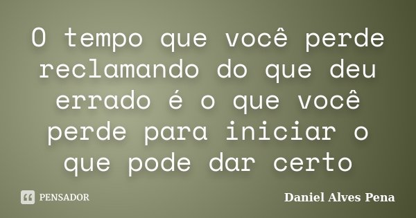 O tempo que você perde reclamando do que deu errado é o que você perde para iniciar o que pode dar certo... Frase de Daniel Alves Pena.