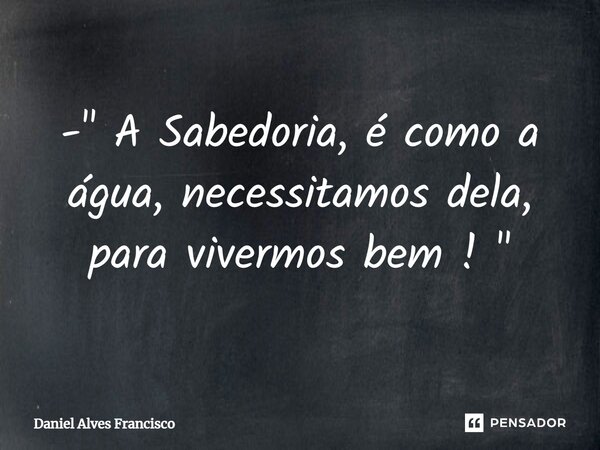 ⁠- " A Sabedoria, é como a água, necessitamos dela, para vivermos bem ! "... Frase de Daniel Alves Francisco.