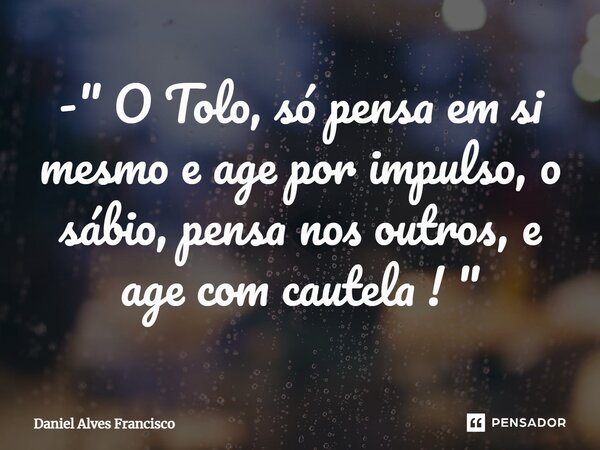 ⁠- " O Tolo, só pensa em si mesmo e age por impulso, o sábio, pensa nos outros, e age com cautela ! "... Frase de Daniel Alves Francisco.