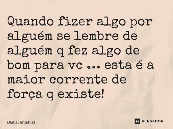 Quando fizer algo por alguém se lembre de alguém q fez algo de bom para vc … esta é a maior corrente de força q existe!... Frase de Daniel Amatuzi.