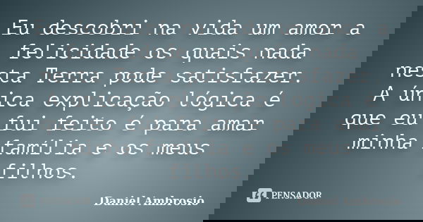 Eu descobri na vida um amor a felicidade os quais nada nesta Terra pode satisfazer. A única explicação lógica é que eu fui feito é para amar minha família e os ... Frase de Daniel Ambrosio.