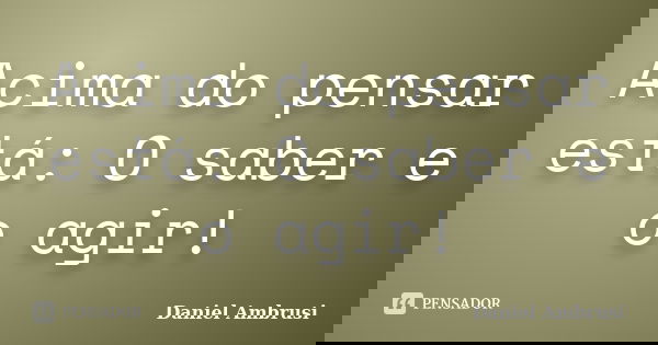 Acima do pensar está: O saber e o agir!... Frase de Daniel Ambrusi.