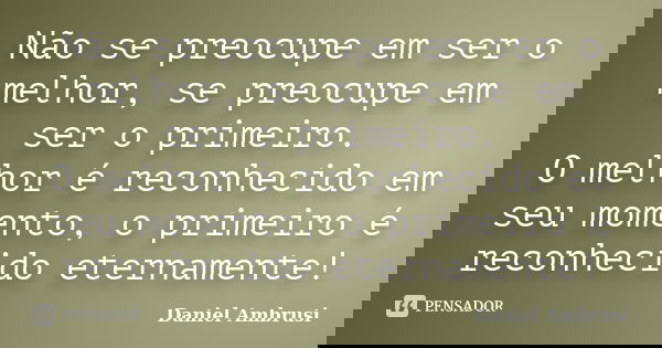 Não se preocupe em ser o melhor, se preocupe em ser o primeiro. O melhor é reconhecido em seu momento, o primeiro é reconhecido eternamente!... Frase de Daniel Ambrusi.