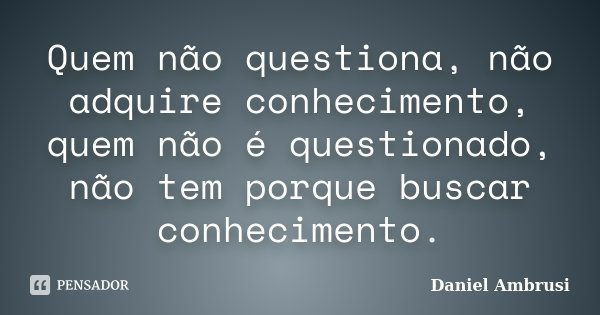Quem não questiona, não adquire conhecimento, quem não é questionado, não tem porque buscar conhecimento.... Frase de Daniel Ambrusi.