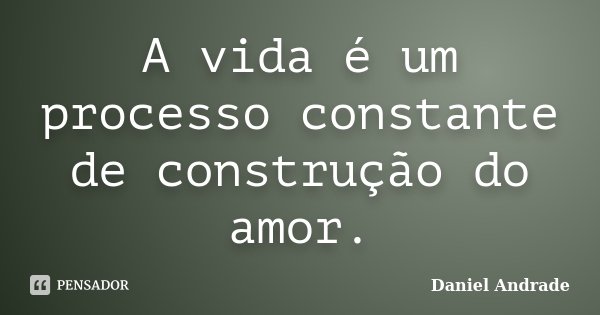A vida é um processo constante de construção do amor.... Frase de Daniel Andrade.