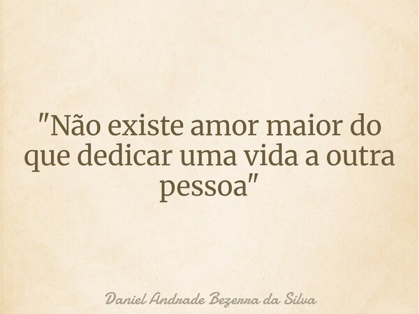 "Não existe amor maior do que dedicar uma vida a outra pessoa"... Frase de Daniel Andrade Bezerra da Silva.