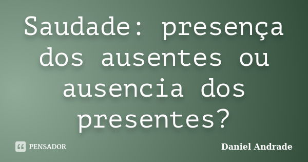 Saudade: presença dos ausentes ou ausencia dos presentes?... Frase de Daniel Andrade.