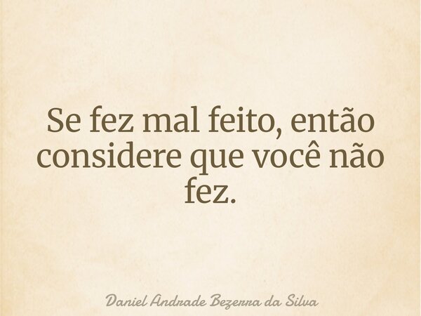 Se fez mal feito, então considere que você não fez.... Frase de Daniel Andrade Bezerra da Silva.