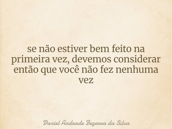 se não estiver bem feito na primeira vez, devemos considerar então que você não fez nenhuma vez... Frase de Daniel Andrade Bezerra da Silva.