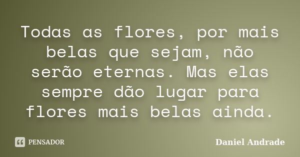 Todas as flores, por mais belas que sejam, não serão eternas. Mas elas sempre dão lugar para flores mais belas ainda.... Frase de Daniel Andrade.