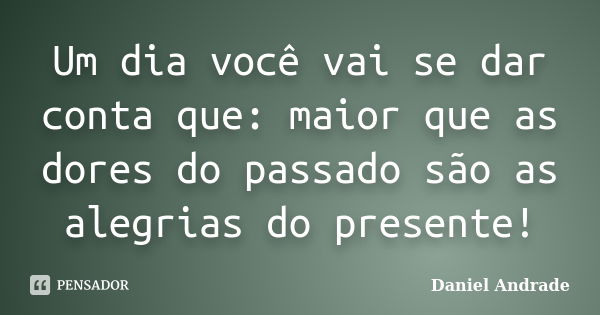 Um dia você vai se dar conta que: maior que as dores do passado são as alegrias do presente!... Frase de Daniel Andrade.