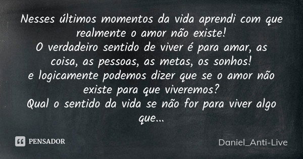 Nesses últimos momentos da vida aprendi com que realmente o amor não existe! O verdadeiro sentido de viver é para amar, as coisa, as pessoas, as metas, os sonho... Frase de Daniel_Anti-Live.