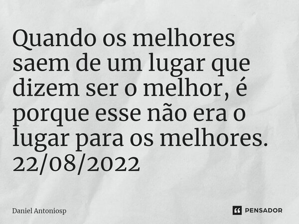 ⁠Quando os melhores saem de um lugar que dizem ser o melhor, é porque esse não era o lugar para os melhores. 22/08/2022... Frase de Daniel Antoniosp.