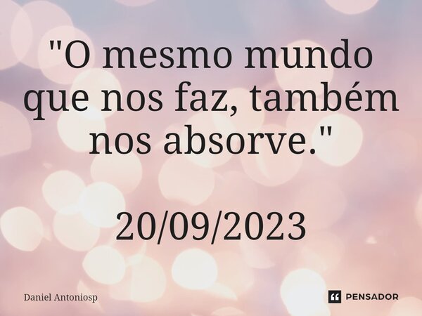 ⁠"O mesmo mundo que nos faz, também nos absorve." 20/09/2023... Frase de Daniel Antoniosp.