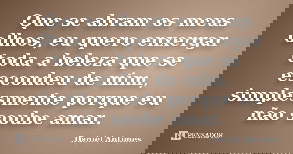 Que se abram os meus olhos, eu quero enxergar toda a beleza que se escondeu de mim, simplesmente porque eu não soube amar.... Frase de Daniel Antunes.