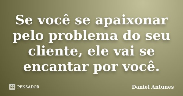 Se você se apaixonar pelo problema do seu cliente, ele vai se encantar por você.... Frase de Daniel Antunes.