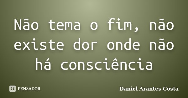 Não tema o fim, não existe dor onde não há consciência... Frase de Daniel Arantes Costa.