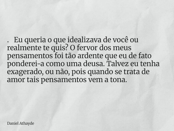. Eu queria o que idealizava de você ou realmente te quis? O fervor dos meus pensamentos foi tão ardente que eu de fato ponderei-a como uma deusa. Talvez eu ten... Frase de Daniel Athayde.