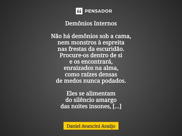 Demônios Internos Não há demônios sob a cama, nem monstros à espreita nas frestas da escuridão. Procure-os dentro de si e os encontrará, enraizados na alma, co... Frase de Daniel Avancini Araujo.