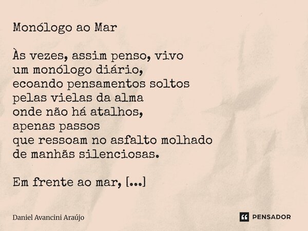 Monólogo ao Mar Às vezes, assim penso, vivo um monólogo diário, ecoando pensamentos soltos pelas vielas da alma onde não há atalhos, apenas passos que ressoam ... Frase de Daniel Avancini Araujo.