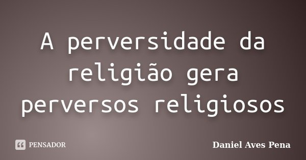 A perversidade da religião gera perversos religiosos... Frase de Daniel Aves Pena.
