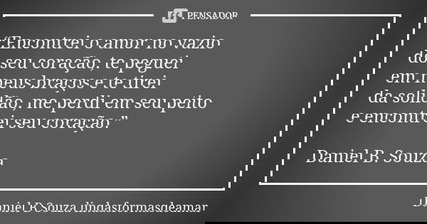 “Encontrei o amor no vazio do seu coração, te peguei em meus braços e te tirei da solidão, me perdi em seu peito e encontrei seu coração.” Daniel B. Souza... Frase de Daniel B Souza lindasformasdeamar.