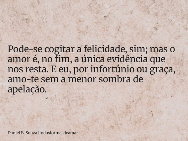 Pode-se cogitar a felicidade, sim; mas o amor é, no fim, a única evidência que nos resta. E eu, por infortúnio ou graça, amo-te sem a menor sombra de apelação.... Frase de Daniel B. Souza lindasformasdeamar.