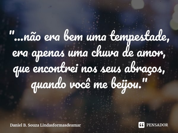 "...não era bem uma tempestade,
era apenas uma chuva de amor,
que encontrei nos seus abraços,
quando você me beijou."... Frase de Daniel B. Souza Lindasformasdeamar.