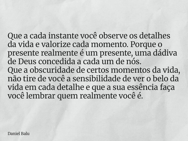 Que a cada instante você observe os detalhes da vida e valorize cada momento. Porque o presente realmente é um presente, uma dádiva de Deus concedida a cada um ... Frase de Daniel Balu.