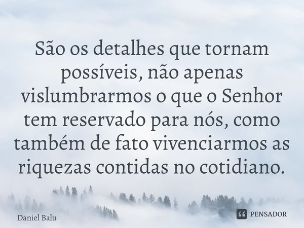 ⁠São os detalhes que tornam possíveis, não apenas vislumbrarmos o que o Senhor tem reservado para nós, como também de fato vivenciarmos as riquezas contidas no ... Frase de Daniel Balu.