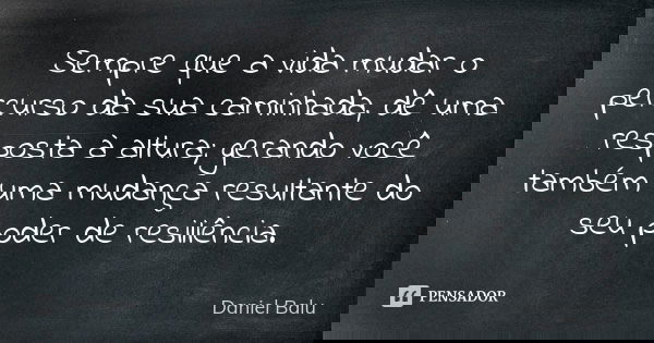 Sempre que a vida mudar o percurso da sua caminhada, dê uma resposta à altura; gerando você também uma mudança resultante do seu poder de resiliência.... Frase de Daniel Balu.