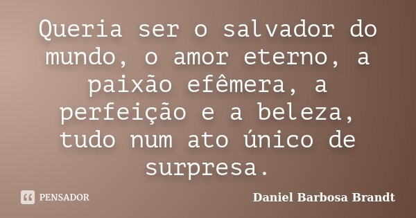 Queria ser o salvador do mundo, o amor eterno, a paixão efêmera, a perfeição e a beleza, tudo num ato único de surpresa.... Frase de Daniel Barbosa Brandt.